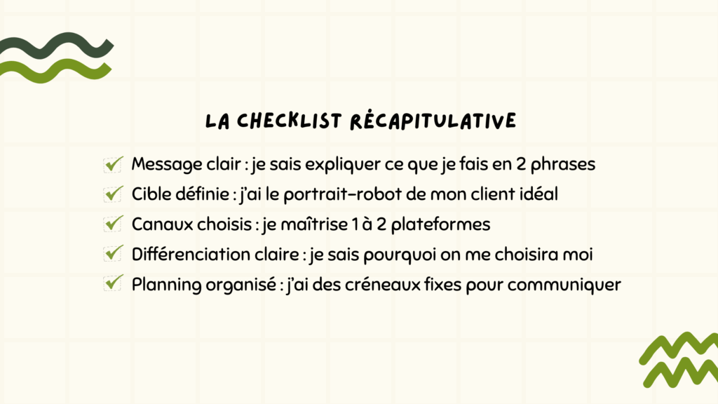 La Checklist récapitulative :
- Message clair : je sais expliquer ce que je fais en 2 phrases
- Cible définie : j’ai le portrait-robot de mon client idéal
- Canaux choisis : je maîtrise 1 à 2 plateformes
- Différenciation claire : je sais pourquoi on me choisira moi
- Planning organisé : j’ai des créneaux fixes pour communiquer